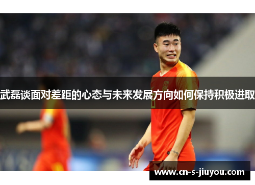 武磊谈面对差距的心态与未来发展方向如何保持积极进取