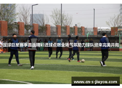 足球巨星赛季首战精彩进球点燃全场气氛助力球队迎来完美开局