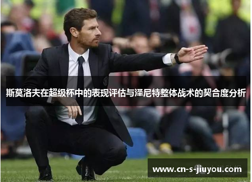 斯莫洛夫在超级杯中的表现评估与泽尼特整体战术的契合度分析 斯莫洛夫在超级杯中的表现评估与泽尼特整体战术的契合度分析
