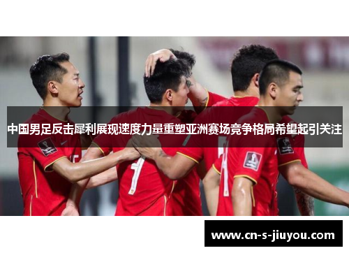 中国男足反击犀利展现速度力量重塑亚洲赛场竞争格局希望起引关注
