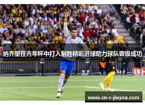 纳齐里在青年杯中打入制胜精彩进球助力球队晋级成功