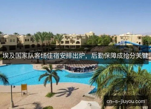 埃及国家队客场住宿安排出炉，后勤保障成抢分关键